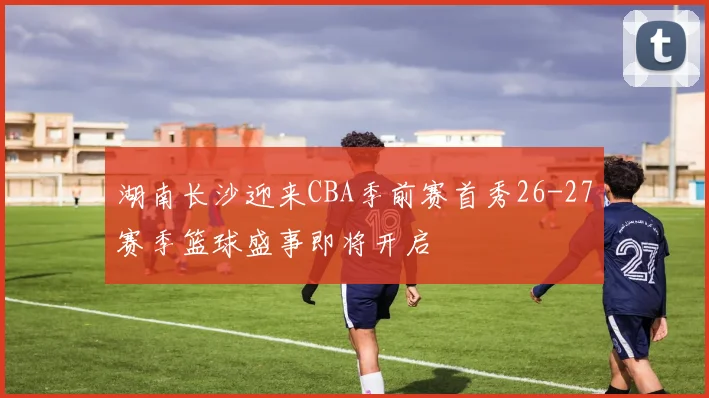 湖南长沙迎来CBA季前赛首秀26-27赛季篮球盛事即将开启