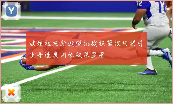 波姐短发新造型挑战投篮技巧提升出手速度训练效果显著