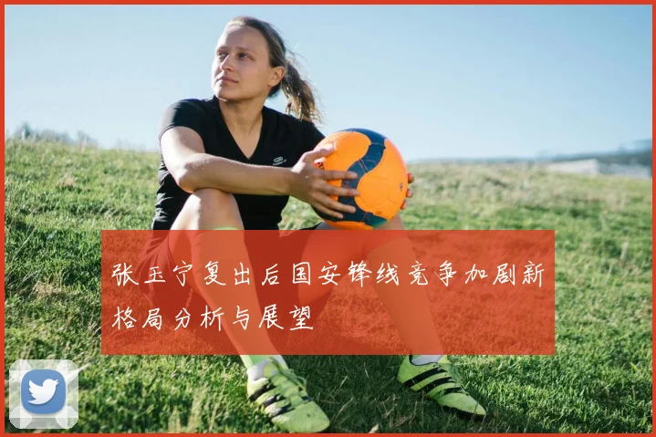 张玉宁复出后国安锋线竞争加剧新格局分析与展望